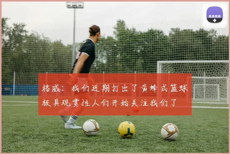格威：我们近期打出了黄蜂式篮球极具观赏性人们开始关注我们了
