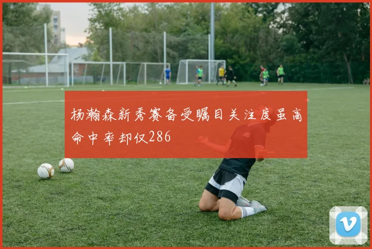 杨瀚森新秀赛备受瞩目关注度虽高命中率却仅286