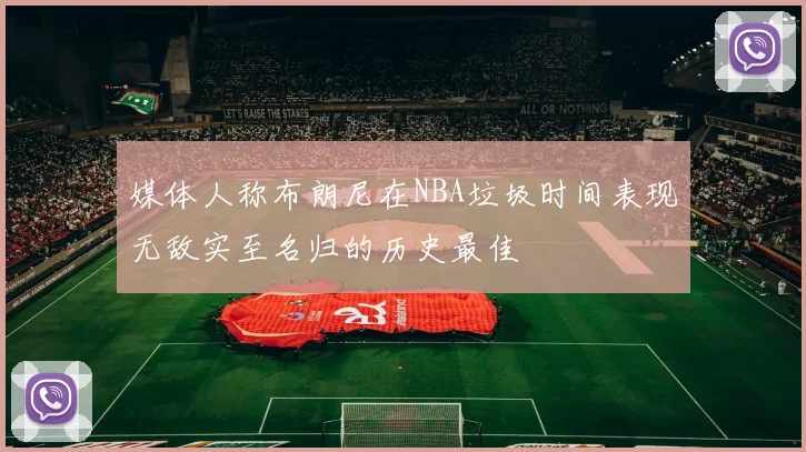 媒体人称布朗尼在NBA垃圾时间表现无敌实至名归的历史最佳