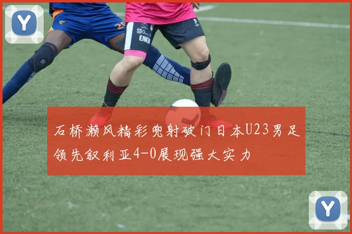 石桥濑风精彩兜射破门日本U23男足领先叙利亚4-0展现强大实力
