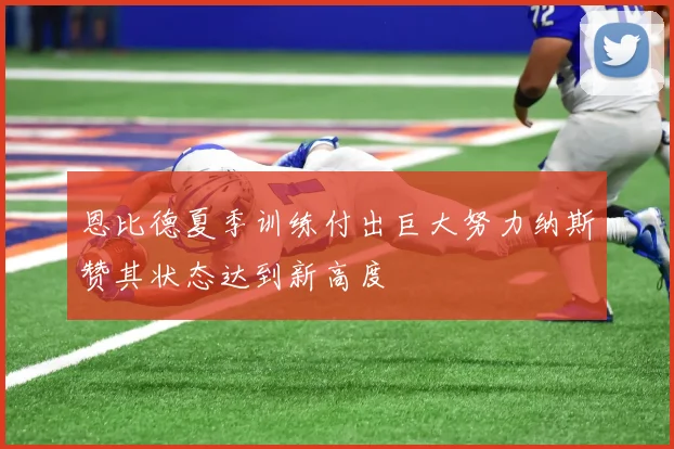 恩比德夏季训练付出巨大努力纳斯赞其状态达到新高度