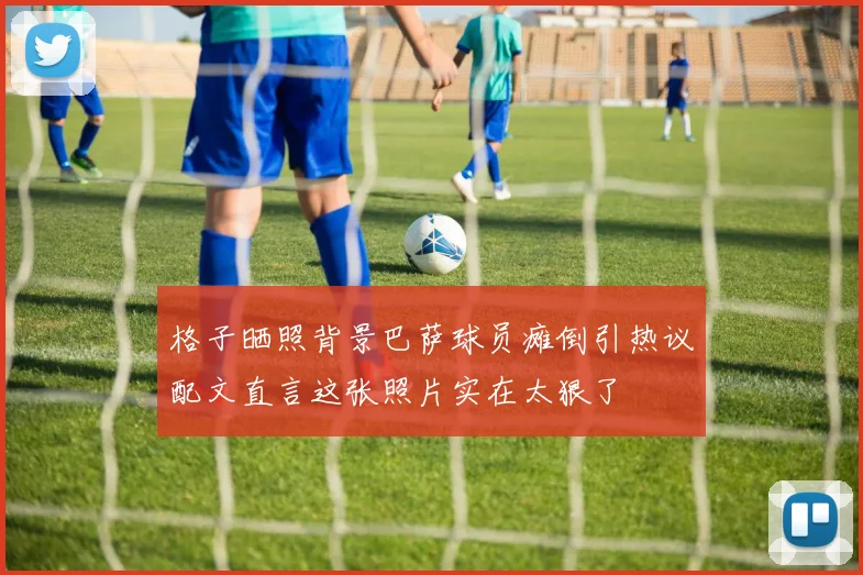 格子晒照背景巴萨球员瘫倒引热议配文直言这张照片实在太狠了