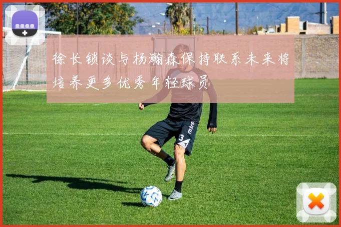 徐长锁谈与杨瀚森保持联系未来将培养更多优秀年轻球员