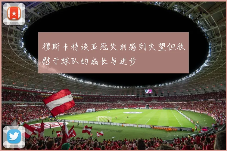 穆斯卡特谈亚冠失利感到失望但欣慰于球队的成长与进步