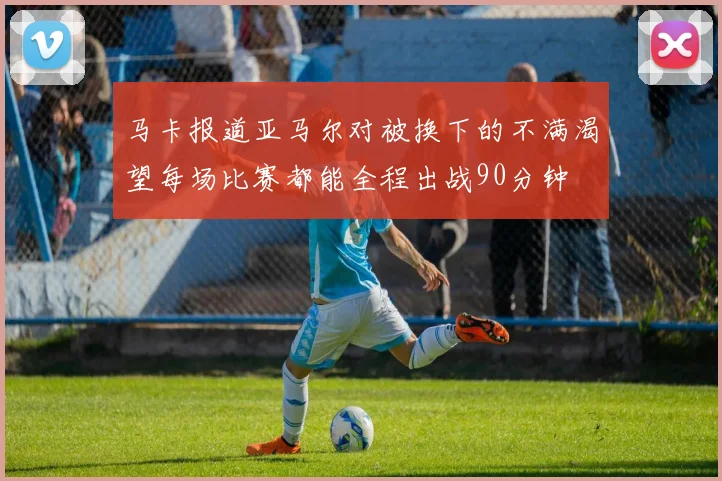 马卡报道亚马尔对被换下的不满渴望每场比赛都能全程出战90分钟