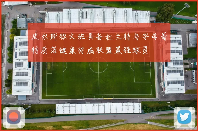 皮尔斯称文班具备杜兰特与字母哥特质若健康将成联盟最强球员