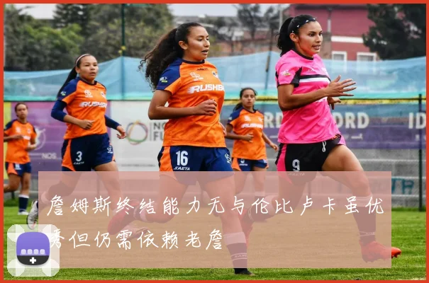詹姆斯终结能力无与伦比卢卡虽优秀但仍需依赖老詹
