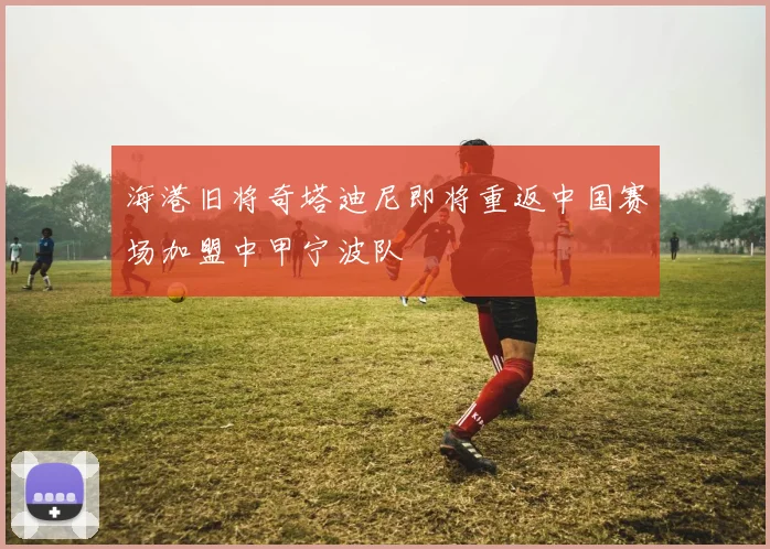 海港旧将奇塔迪尼即将重返中国赛场加盟中甲宁波队