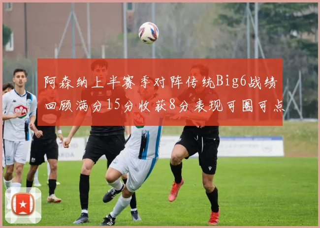 阿森纳上半赛季对阵传统Big6战绩回顾满分15分收获8分表现可圈可点