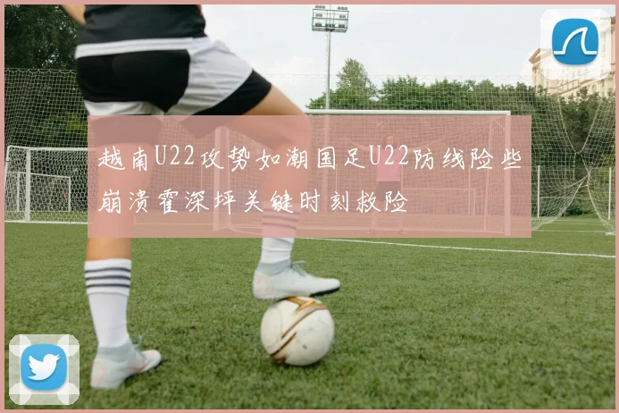 越南U22攻势如潮国足U22防线险些崩溃霍深坪关键时刻救险