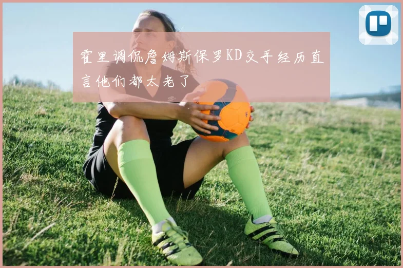 霍里调侃詹姆斯保罗KD交手经历直言他们都太老了