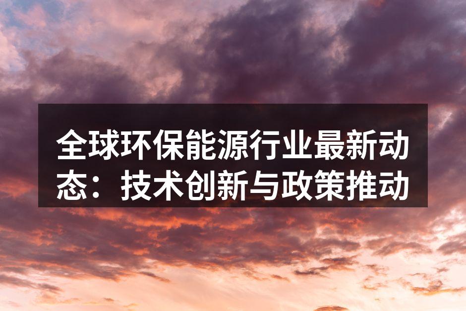 全球环保能源行业最新动态：技术创新与政策推动